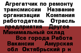 Агрегатчик по ремонту трансмиссии › Название организации ­ Компания-работодатель › Отрасль предприятия ­ Другое › Минимальный оклад ­ 50 000 - Все города Работа » Вакансии   . Амурская обл.,Октябрьский р-н